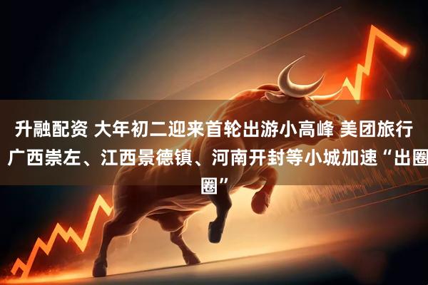 升融配资 大年初二迎来首轮出游小高峰 美团旅行：广西崇左、江西景德镇、河南开封等小城加速“出圈”