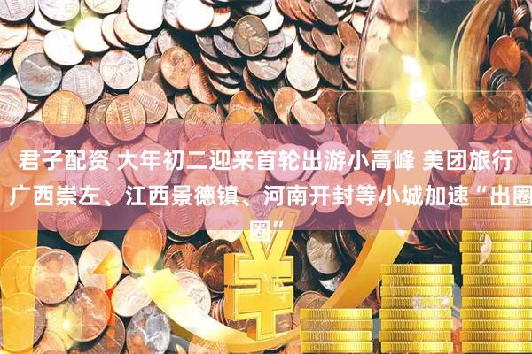 君子配资 大年初二迎来首轮出游小高峰 美团旅行：广西崇左、江西景德镇、河南开封等小城加速“出圈”