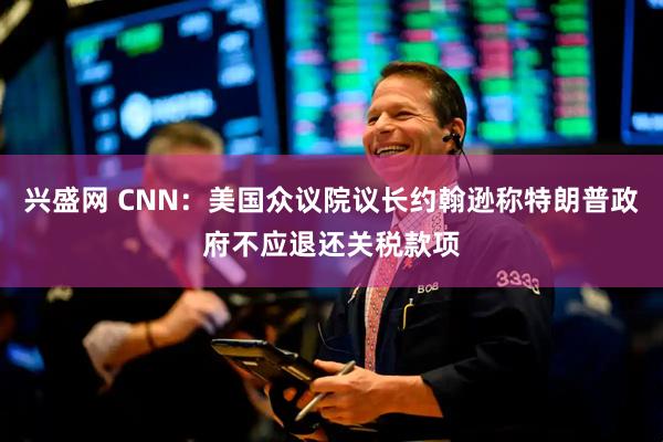 兴盛网 CNN：美国众议院议长约翰逊称特朗普政府不应退还关税款项