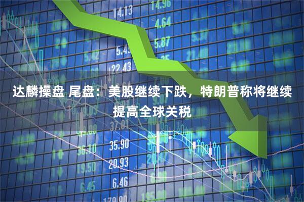 达麟操盘 尾盘：美股继续下跌，特朗普称将继续提高全球关税