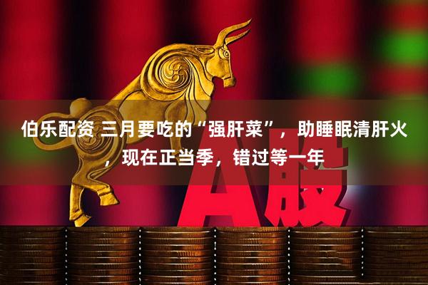 伯乐配资 三月要吃的“强肝菜”，助睡眠清肝火，现在正当季，错过等一年
