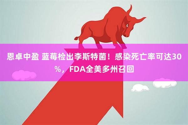 恩卓中盈 蓝莓检出李斯特菌！感染死亡率可达30%，FDA全美多州召回