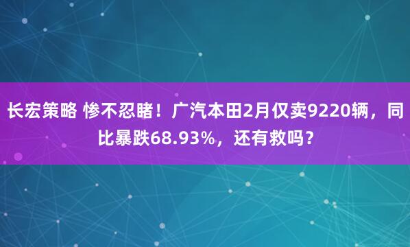 长宏策略 惨不忍睹！广汽本田2月仅卖9220辆，同比暴跌68.93%，还有救吗？