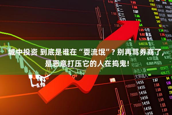 城中投资 到底是谁在“耍流氓”? 别再骂券商了, 是恶意打压它的人在捣鬼!