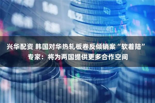 兴华配资 韩国对华热轧板卷反倾销案“软着陆” 专家：将为两国提供更多合作空间