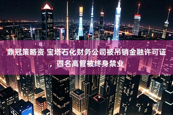 鼎冠策略资 宝塔石化财务公司被吊销金融许可证，四名高管被终身禁业