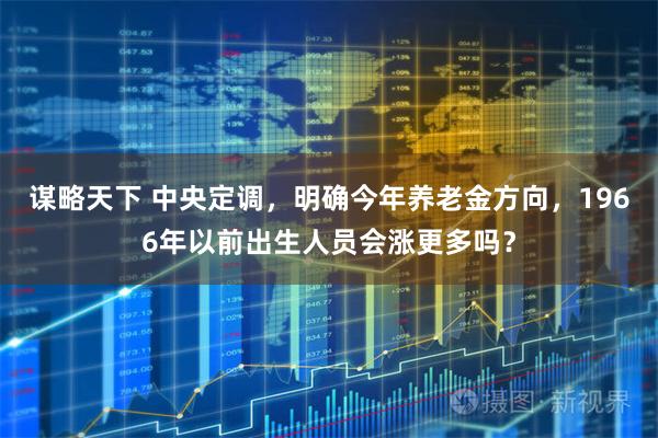 谋略天下 中央定调，明确今年养老金方向，1966年以前出生人员会涨更多吗？