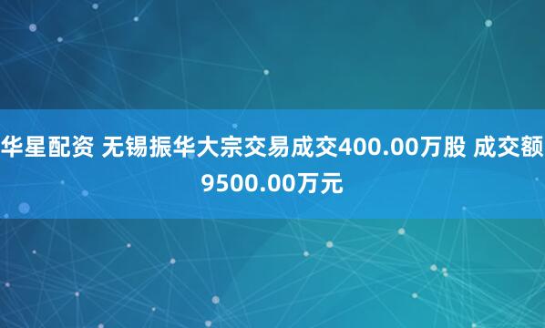 华星配资 无锡振华大宗交易成交400.00万股 成交额9500.00万元