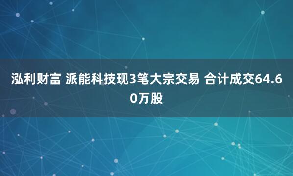 泓利财富 派能科技现3笔大宗交易 合计成交64.60万股