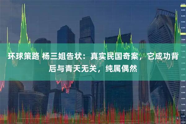 环球策路 杨三姐告状：真实民国奇案，它成功背后与青天无关，纯属偶然