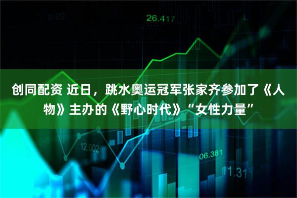 创同配资 近日，跳水奥运冠军张家齐参加了《人物》主办的《野心时代》“女性力量”