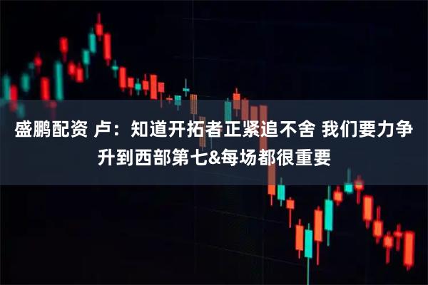 盛鹏配资 卢：知道开拓者正紧追不舍 我们要力争升到西部第七&每场都很重要