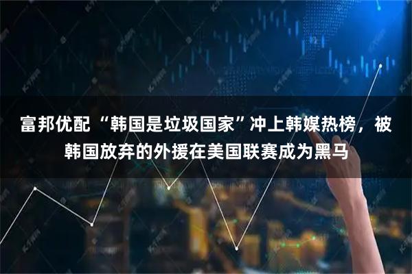 富邦优配 “韩国是垃圾国家”冲上韩媒热榜，被韩国放弃的外援在美国联赛成为黑马