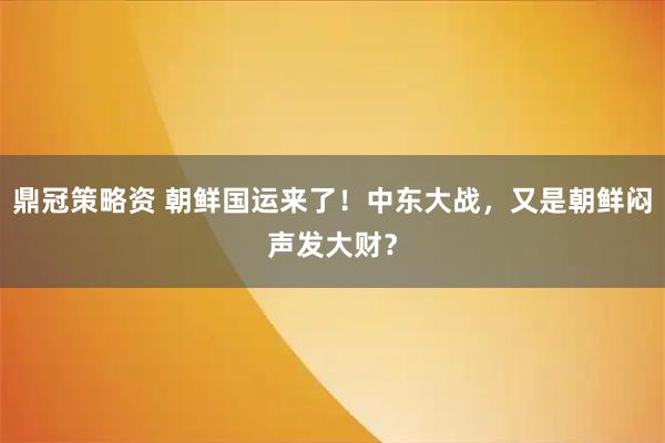 鼎冠策略资 朝鲜国运来了！中东大战，又是朝鲜闷声发大财？
