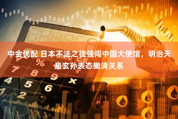 中金优配 日本不法之徒强闯中国大使馆，明治天皇玄孙表态撇清关系