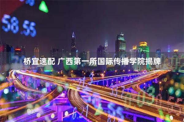 桥宜速配 广西第一所国际传播学院揭牌