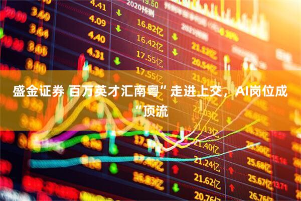 盛金证券 百万英才汇南粤”走进上交，AI岗位成“顶流