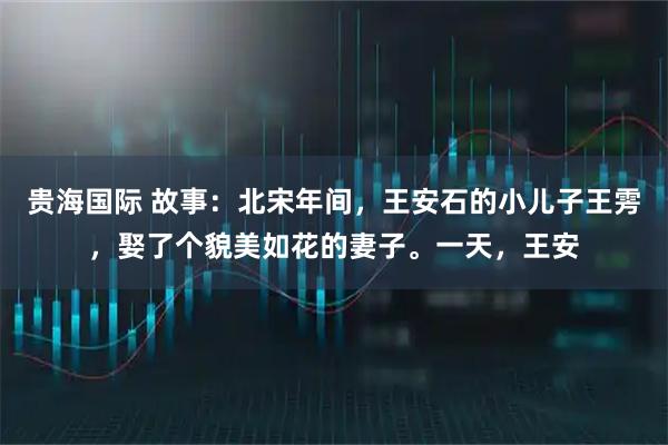 贵海国际 故事：北宋年间，王安石的小儿子王雱，娶了个貌美如花的妻子。一天，王安