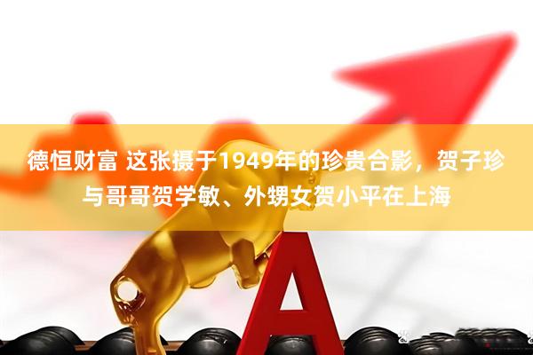 德恒财富 这张摄于1949年的珍贵合影，贺子珍与哥哥贺学敏、外甥女贺小平在上海