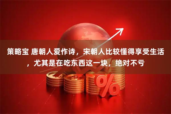 策略宝 唐朝人爱作诗，宋朝人比较懂得享受生活，尤其是在吃东西这一块，绝对不亏