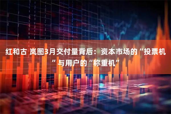 红和古 岚图3月交付量背后：资本市场的“投票机”与用户的“称重机”