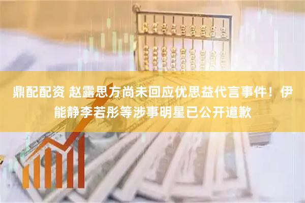 鼎配配资 赵露思方尚未回应优思益代言事件！伊能静李若彤等涉事明星已公开道歉