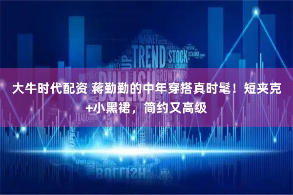 大牛时代配资 蒋勤勤的中年穿搭真时髦！短夹克+小黑裙，简约又高级