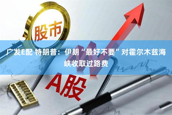 广发E配 特朗普：伊朗“最好不要”对霍尔木兹海峡收取过路费
