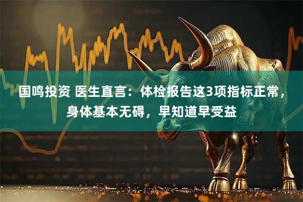 国鸣投资 医生直言：体检报告这3项指标正常，身体基本无碍，早知道早受益