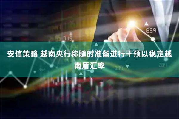 安信策略 越南央行称随时准备进行干预以稳定越南盾汇率