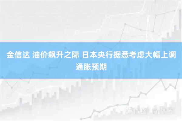 金信达 油价飙升之际 日本央行据悉考虑大幅上调通胀预期