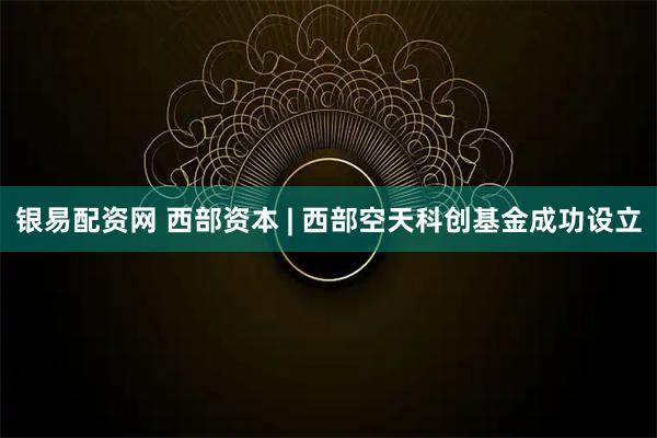 银易配资网 西部资本 | 西部空天科创基金成功设立