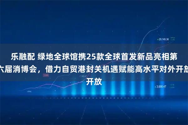 乐融配 绿地全球馆携25款全球首发新品亮相第六届消博会，借力自贸港封关机遇赋能高水平对外开放