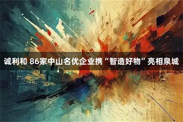 诚利和 86家中山名优企业携“智造好物”亮相泉城