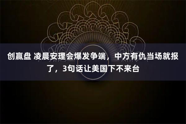 创赢盘 凌晨安理会爆发争端，中方有仇当场就报了，3句话让美国下不来台