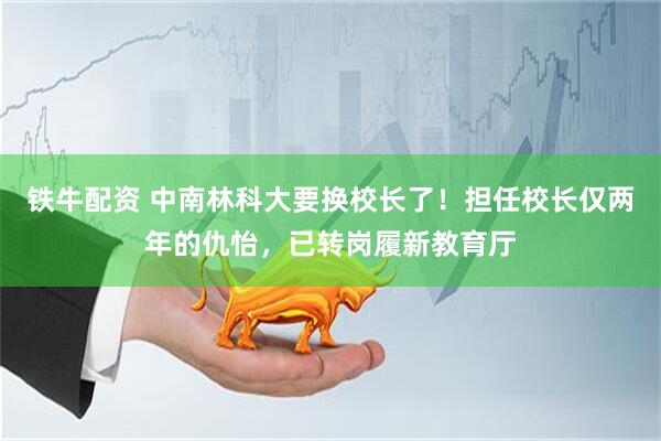 铁牛配资 中南林科大要换校长了！担任校长仅两年的仇怡，已转岗履新教育厅