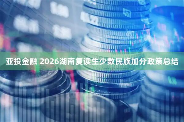 亚投金融 2026湖南复读生少数民族加分政策总结