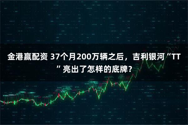 金港赢配资 37个月200万辆之后，吉利银河“TT”亮出了怎样的底牌？