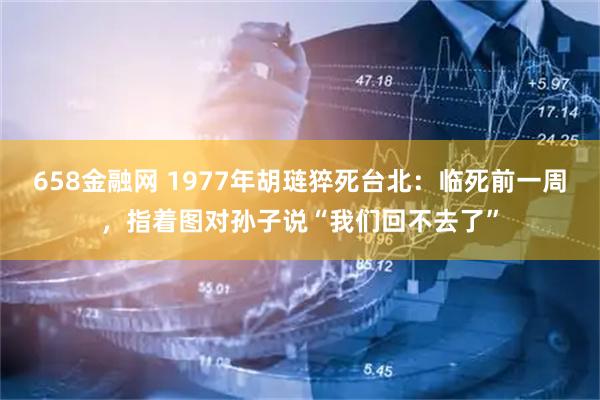 658金融网 1977年胡琏猝死台北：临死前一周，指着图对孙子说“我们回不去了”
