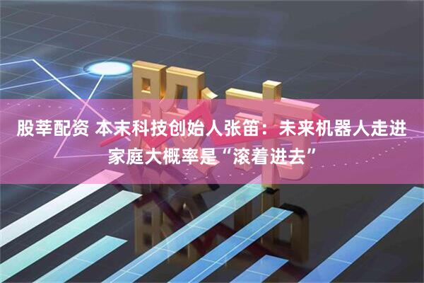 股莘配资 本末科技创始人张笛：未来机器人走进家庭大概率是“滚着进去”