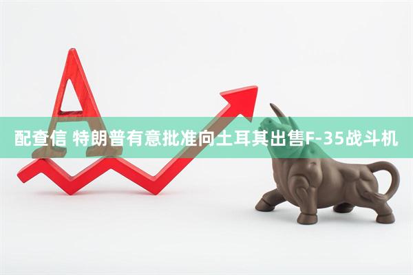 配查信 特朗普有意批准向土耳其出售F-35战斗机