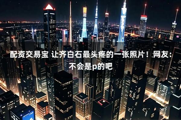 配资交易宝 让齐白石最头疼的一张照片！网友：不会是p的吧