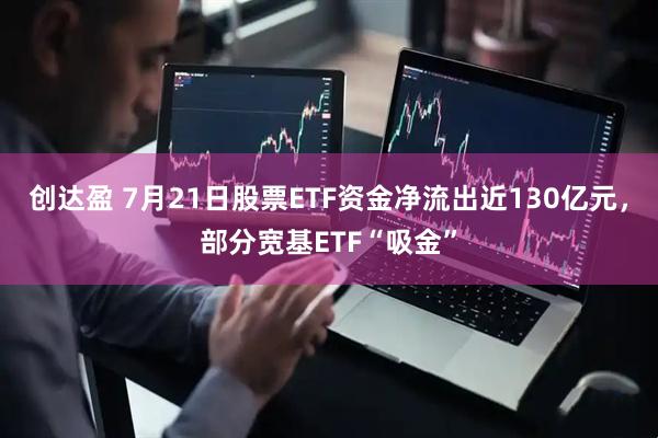 创达盈 7月21日股票ETF资金净流出近130亿元，部分宽基ETF“吸金”