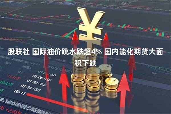 股联社 国际油价跳水跌超4% 国内能化期货大面积下跌