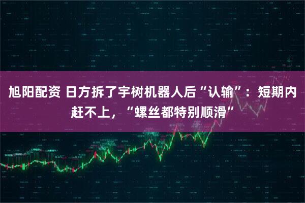 旭阳配资 日方拆了宇树机器人后“认输”：短期内赶不上，“螺丝都特别顺滑”