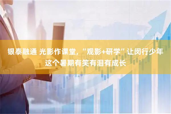 银泰融通 光影作课堂, “观影+研学”让闵行少年这个暑期有笑有泪有成长
