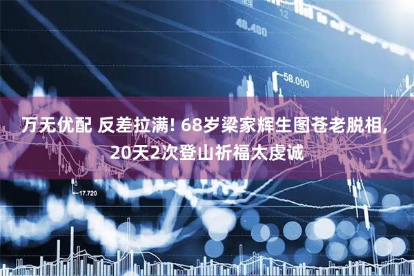 万无优配 反差拉满! 68岁梁家辉生图苍老脱相, 20天2次登山祈福太虔诚