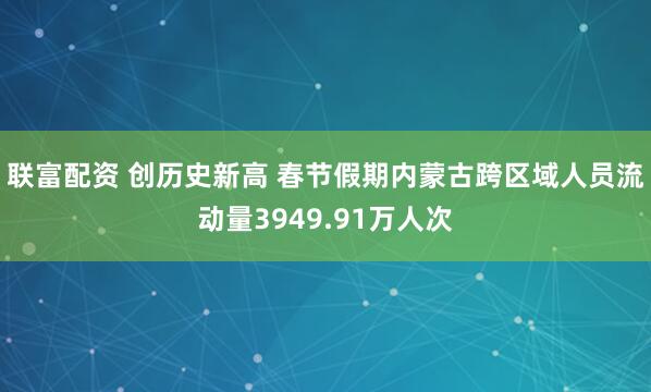 联富配资 创历史新高 春节假期内蒙古跨区域人员流动量3949.91万人次