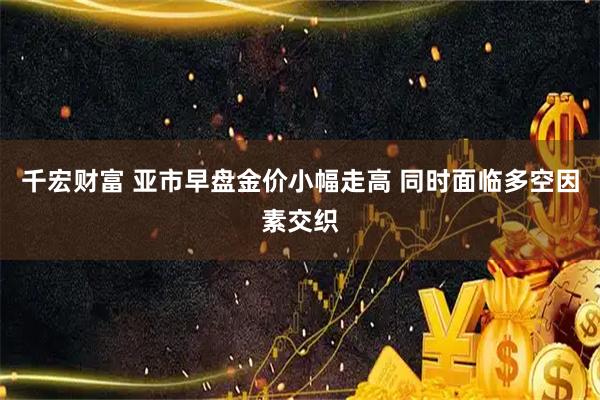 千宏财富 亚市早盘金价小幅走高 同时面临多空因素交织