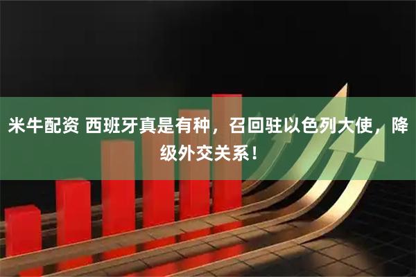 米牛配资 西班牙真是有种，召回驻以色列大使，降级外交关系！